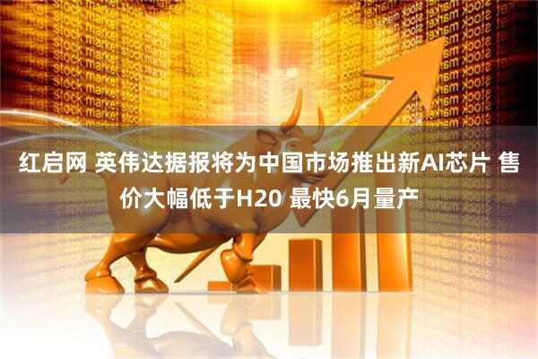 红启网 英伟达据报将为中国市场推出新AI芯片 售价大幅低于H20 最快6月量产