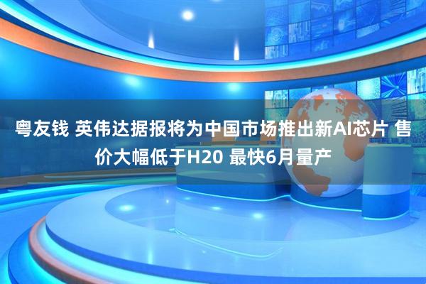 粤友钱 英伟达据报将为中国市场推出新AI芯片 售价大幅低于H20 最快6月量产