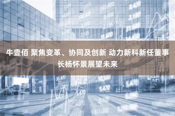牛壹佰 聚焦变革、协同及创新 动力新科新任董事长杨怀景展望未来