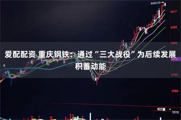 爱配配资 重庆钢铁：通过“三大战役”为后续发展积蓄动能