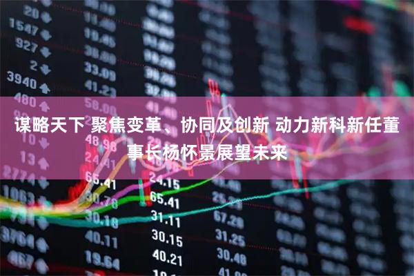 谋略天下 聚焦变革、协同及创新 动力新科新任董事长杨怀景展望未来