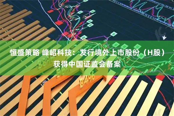 恒盛策略 峰岹科技：发行境外上市股份（H股）获得中国证监会备案