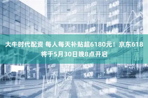大牛时代配资 每人每天补贴超6180元！京东618将于5月30日晚8点开启