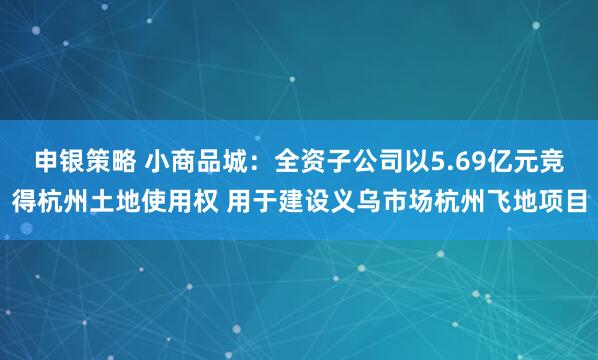申银策略 小商品城：全资子公司以5.69亿元竞得杭州土地使用权 用于建设义乌市场杭州飞地项目