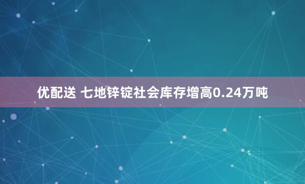 优配送 七地锌锭社会库存增高0.24万吨