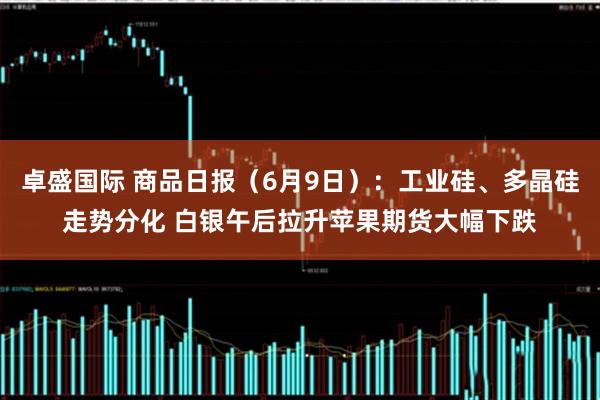 卓盛国际 商品日报（6月9日）：工业硅、多晶硅走势分化 白银午后拉升苹果期货大幅下跌