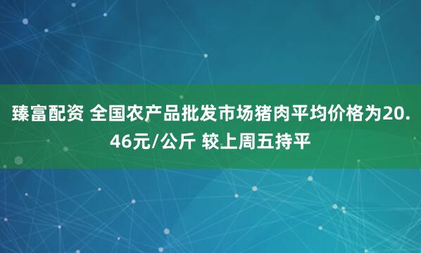臻富配资 全国农产品批发市场猪肉平均价格为20.46元/公斤 较上周五持平