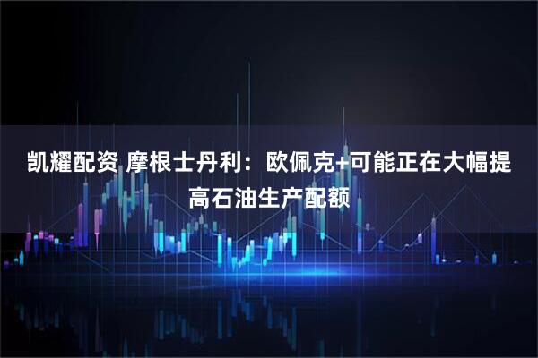 凯耀配资 摩根士丹利：欧佩克+可能正在大幅提高石油生产配额