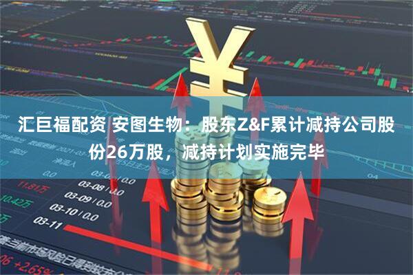汇巨福配资 安图生物：股东Z&F累计减持公司股份26万股，减持计划实施完毕