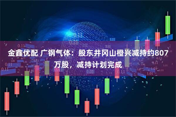 金鑫优配 广钢气体：股东井冈山橙兴减持约807万股，减持计划完成