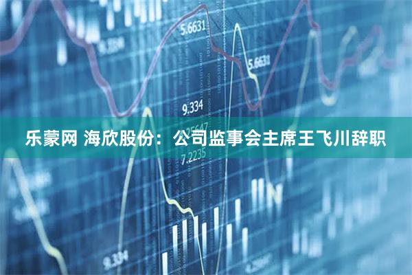 乐蒙网 海欣股份：公司监事会主席王飞川辞职