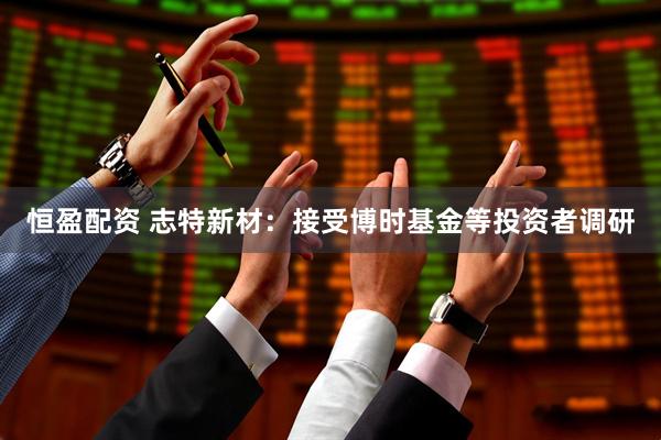 恒盈配资 志特新材：接受博时基金等投资者调研