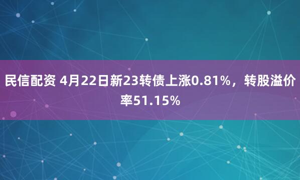 民信配资 4月22日新23转债上涨0.81%，转股溢价率51.15%