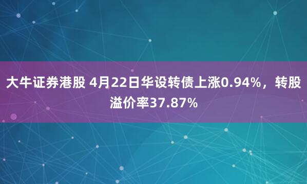 大牛证券港股 4月22日华设转债上涨0.94%，转股溢价率37.87%