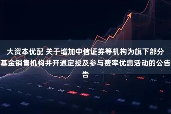 大资本优配 关于增加中信证券等机构为旗下部分基金销售机构并开通定投及参与费率优惠活动的公告