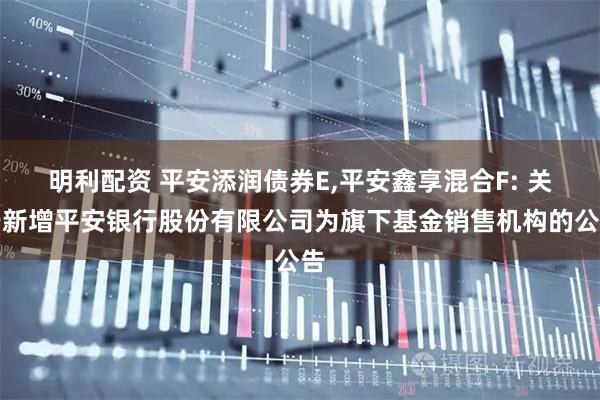 明利配资 平安添润债券E,平安鑫享混合F: 关于新增平安银行股份有限公司为旗下基金销售机构的公告