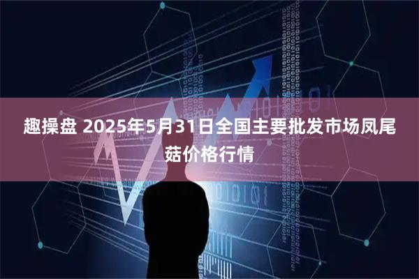 趣操盘 2025年5月31日全国主要批发市场凤尾菇价格行情