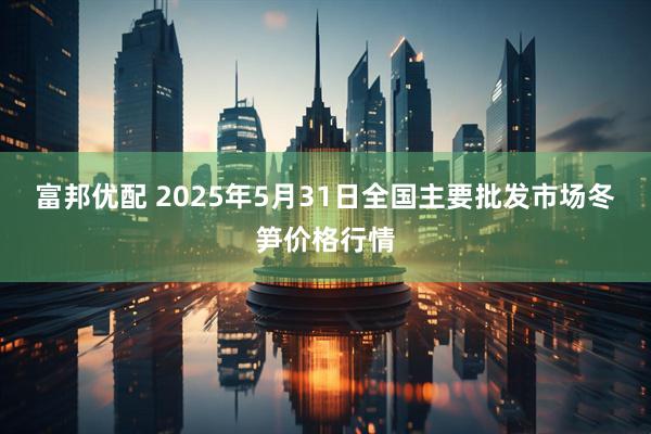 富邦优配 2025年5月31日全国主要批发市场冬笋价格行情