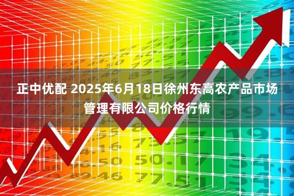 正中优配 2025年6月18日徐州东高农产品市场管理有限公司价格行情