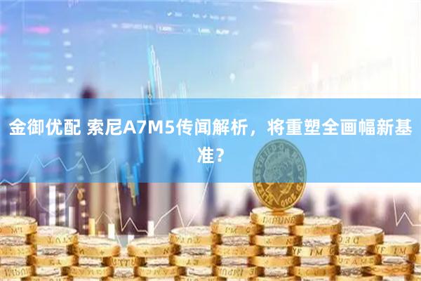 金御优配 索尼A7M5传闻解析，将重塑全画幅新基准？