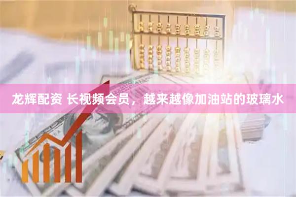 龙辉配资 长视频会员，越来越像加油站的玻璃水