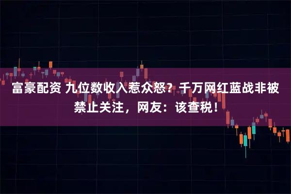 富豪配资 九位数收入惹众怒？千万网红蓝战非被禁止关注，网友：该查税！