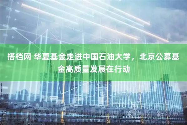 搭档网 华夏基金走进中国石油大学，北京公募基金高质量发展在行动