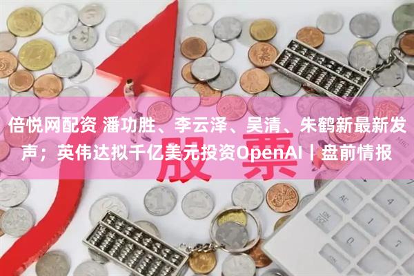 倍悦网配资 潘功胜、李云泽、吴清、朱鹤新最新发声；英伟达拟千亿美元投资OpenAI丨盘前情报