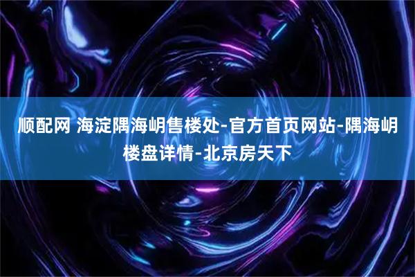 顺配网 海淀隅海岄售楼处-官方首页网站-隅海岄楼盘详情-北京房天下