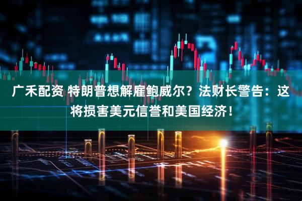 广禾配资 特朗普想解雇鲍威尔？法财长警告：这将损害美元信誉和美国经济！