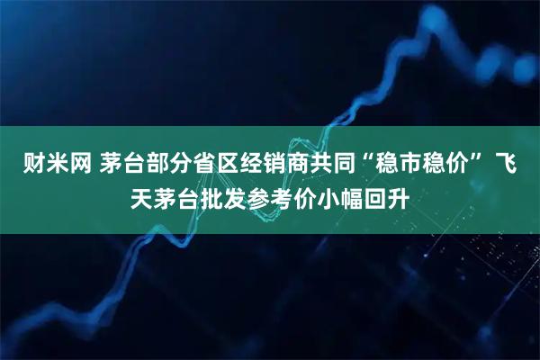 财米网 茅台部分省区经销商共同“稳市稳价” 飞天茅台批发参考价小幅回升