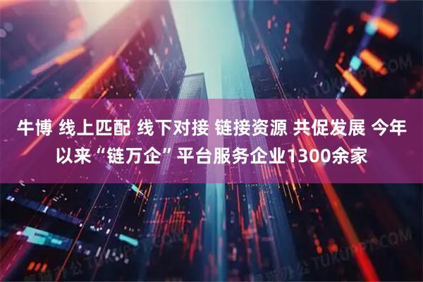 牛博 线上匹配 线下对接 链接资源 共促发展 今年以来“链万企”平台服务企业1300余家