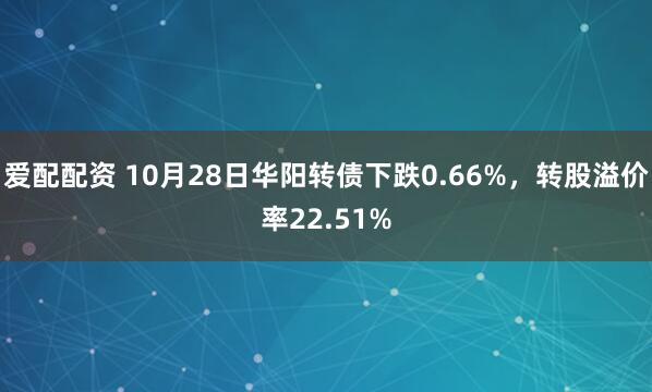 爱配配资 10月28日华阳转债下跌0.66%,转股溢价率22.51%