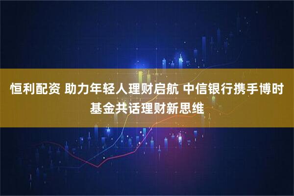 恒利配资 助力年轻人理财启航 中信银行携手博时基金共话理财新思维