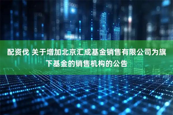 配资伐 关于增加北京汇成基金销售有限公司为旗下基金的销售机构的公告