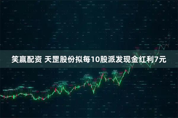 笑赢配资 天罡股份拟每10股派发现金红利7元