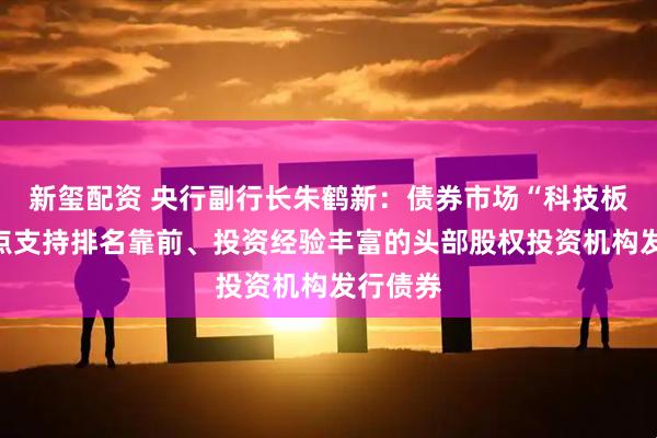 新玺配资 央行副行长朱鹤新：债券市场“科技板”将重点支持排名靠前、投资经验丰富的头部股权投资机构发行债券