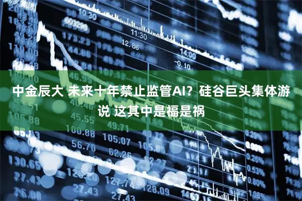 中金辰大 未来十年禁止监管AI?硅谷巨头集体游说 这其中是福是祸