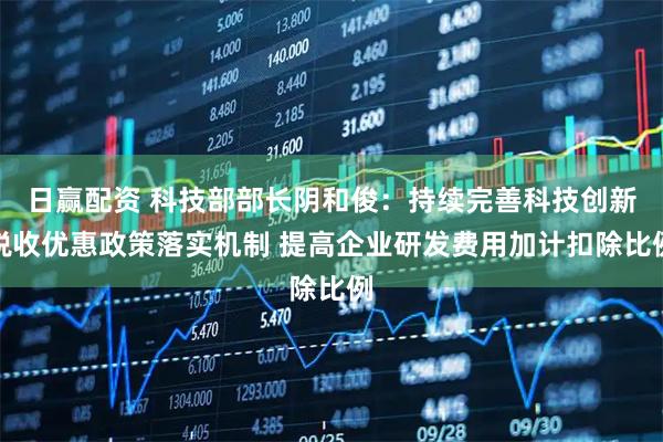 日赢配资 科技部部长阴和俊：持续完善科技创新税收优惠政策落实机制 提高企业研发费用加计扣除比例