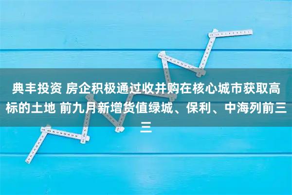 典丰投资 房企积极通过收并购在核心城市获取高标的土地 前九月新增货值绿城、保利、中海列前三