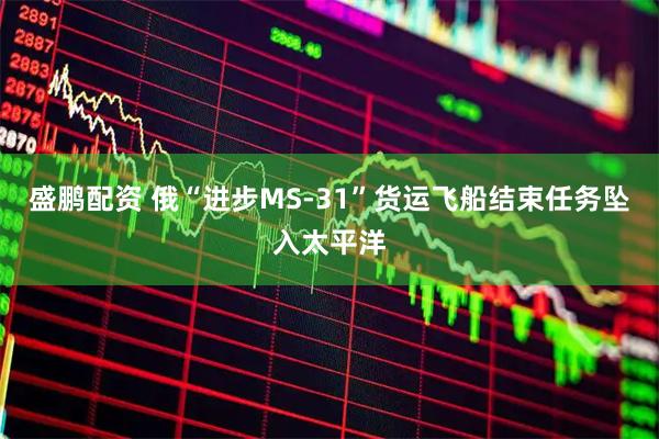 盛鹏配资 俄“进步MS-31”货运飞船结束任务坠入太平洋